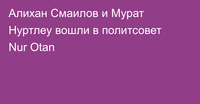 Алихан Смаилов и Мурат Нуртлеу вошли в политсовет Nur Otan