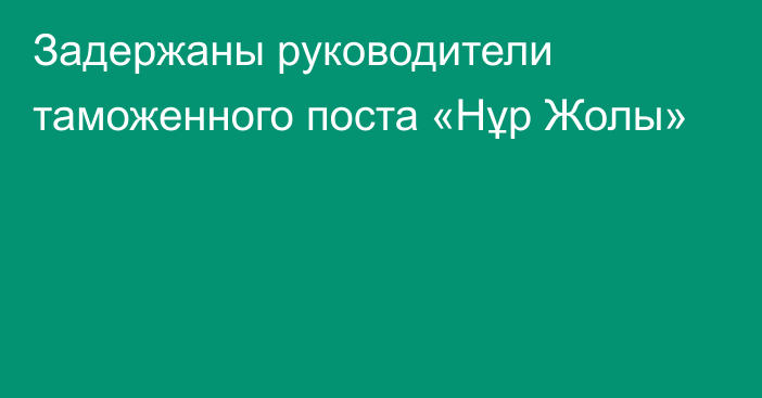 Задержаны руководители таможенного поста «Нұр Жолы»