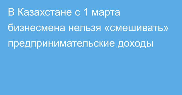 В Казахстане с 1 марта бизнесмена нельзя «смешивать» предпринимательские доходы