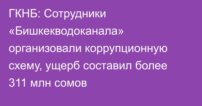 ГКНБ: Сотрудники «Бишкекводоканала» организовали коррупционную схему, ущерб составил более 311 млн сомов