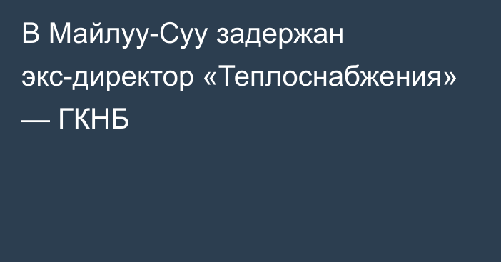 В Майлуу-Суу задержан экс-директор «Теплоснабжения» — ГКНБ