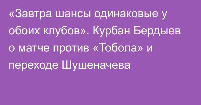 «Завтра шансы одинаковые у обоих клубов». Курбан Бердыев о матче против «Тобола» и переходе Шушеначева