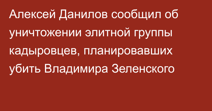 Алексей Данилов сообщил об уничтожении элитной группы кадыровцев, планировавших убить Владимира Зеленского