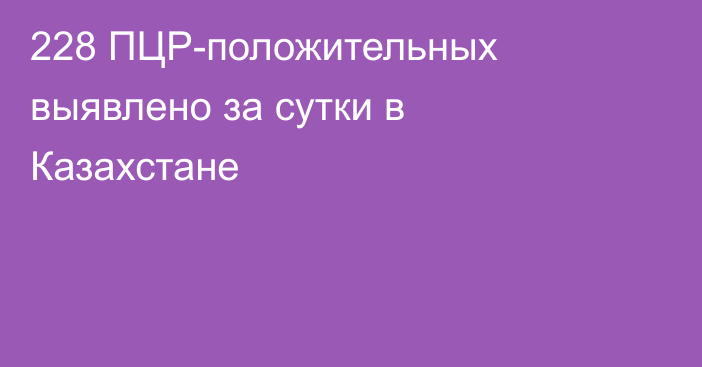 228 ПЦР-положительных выявлено за сутки в Казахстане