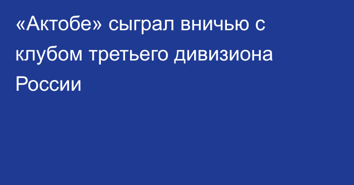 «Актобе» сыграл вничью с клубом третьего дивизиона России