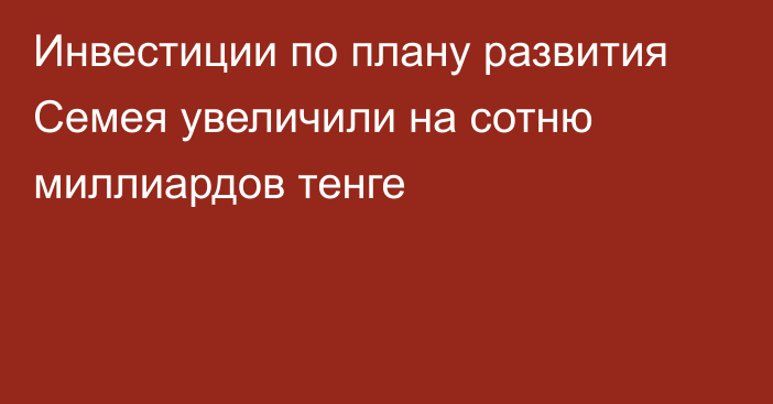 Инвестиции по плану развития Семея увеличили на сотню миллиардов тенге