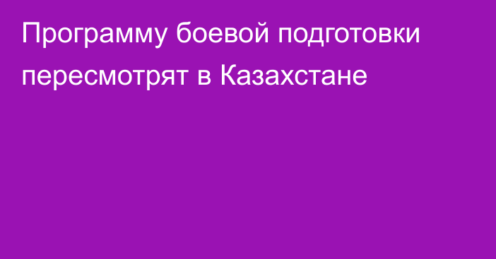 Программу боевой подготовки пересмотрят в Казахстане