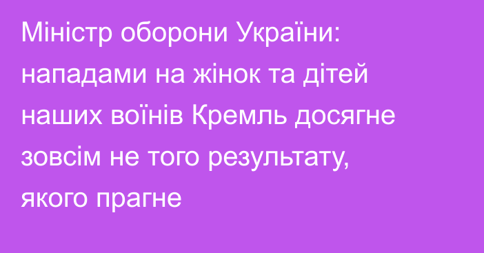 Міністр оборони України: нападами на жінок та дітей наших воїнів Кремль досягне зовсім не того результату, якого прагне