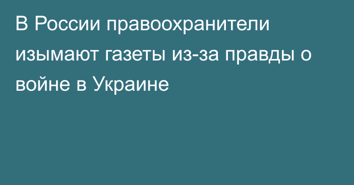 В России правоохранители изымают газеты из-за правды о войне в Украине