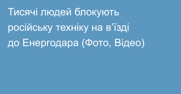 Тисячі людей блокують російську техніку на в’їзді до Енергодара (Фото, Відео)