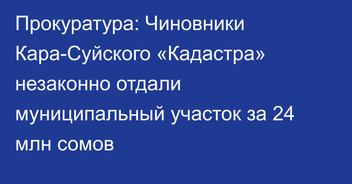 Прокуратура: Чиновники Кара-Суйского «Кадастра» незаконно отдали муниципальный участок за 24 млн сомов