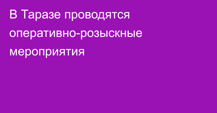 В Таразе проводятся оперативно-розыскные мероприятия