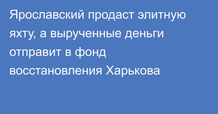 Ярославский продаст элитную яхту, а вырученные деньги отправит в фонд восстановления Харькова