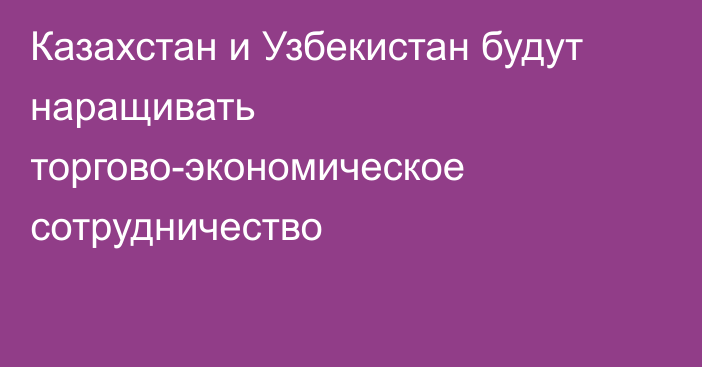 Казахстан и Узбекистан будут наращивать торгово-экономическое сотрудничество