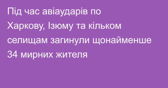 Під час авіаударів по Харкову, Ізюму та кільком селищам загинули щонайменше 34 мирних жителя