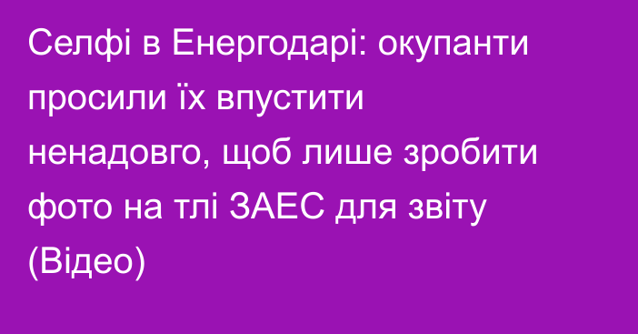 Селфі в Енергодарі: окупанти просили їх впустити ненадовго, щоб лише зробити фото на тлі ЗАЕС для звіту (Відео)