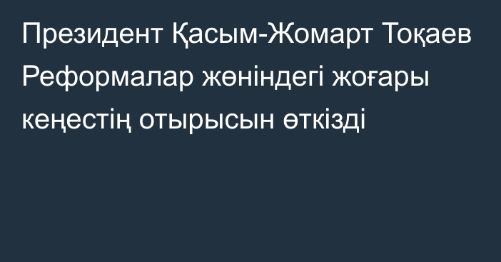 Президент Қасым-Жомарт Тоқаев Реформалар жөніндегі жоғары кеңестің отырысын өткізді