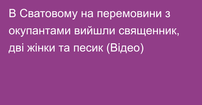 В Сватовому на перемовини з окупантами вийшли священник, дві жінки та песик (Відео)