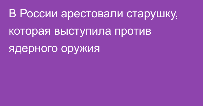 В России арестовали старушку, которая выступила против ядерного оружия