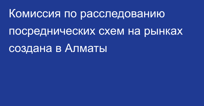 Комиссия по расследованию посреднических схем на рынках создана в Алматы