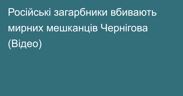 Російські загарбники вбивають мирних мешканців Чернігова (Відео)