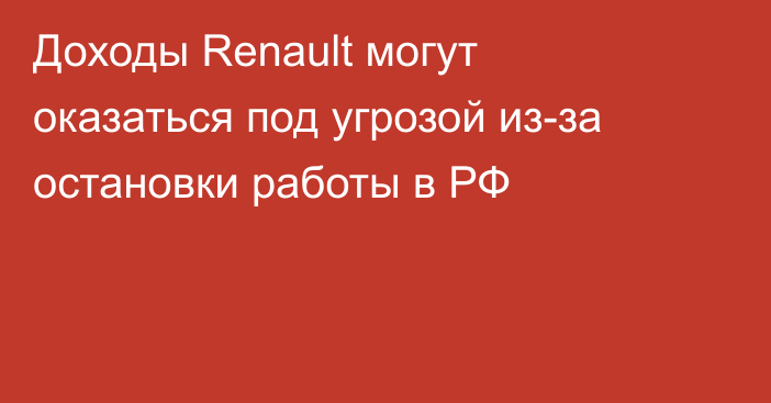 Доходы Renault могут оказаться под угрозой из-за остановки работы в РФ