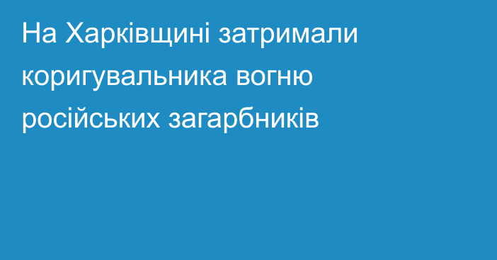 На Харківщині затримали коригувальника вогню російських загарбників