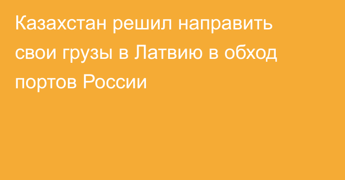 Казахстан решил направить свои грузы в Латвию в обход портов России