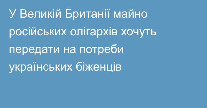 У Великій Британії майно російських олігархів хочуть передати на потреби українських біженців