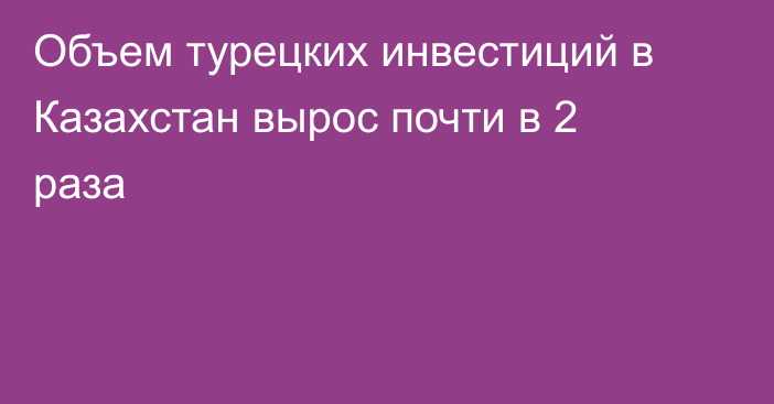 Объем турецких инвестиций в Казахстан вырос почти в 2 раза