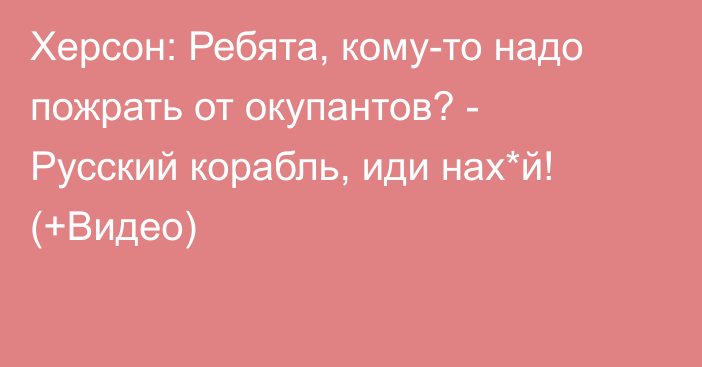 Херсон: Ребята, кому-то надо пожрать от окупантов? - Русский корабль, иди нах*й! (+Видео)