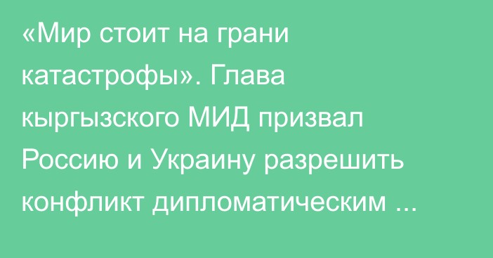 «Мир стоит на грани катастрофы». Глава кыргызского МИД призвал Россию и Украину разрешить конфликт дипломатическим путем