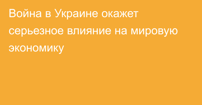 Война в Украине окажет серьезное влияние на мировую экономику