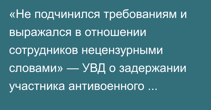 «Не подчинился требованиям и выражался в отношении сотрудников нецензурными словами» — УВД о задержании участника антивоенного митинга