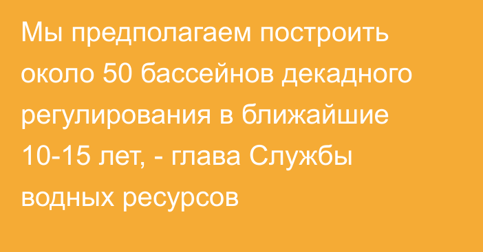 Мы предполагаем построить около 50 бассейнов декадного регулирования в ближайшие 10-15 лет, - глава Службы водных ресурсов