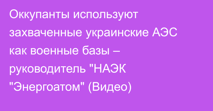 Оккупанты используют захваченные украинские АЭС как военные базы – руководитель 