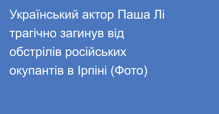 Український актор Паша Лі трагічно загинув від обстрілів російських окупантів в Ірпіні (Фото) 