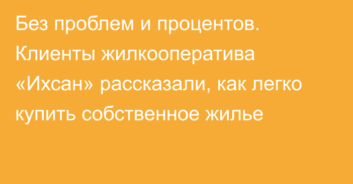 Без проблем и процентов. Клиенты жилкооператива «Ихсан» рассказали, как легко купить собственное жилье