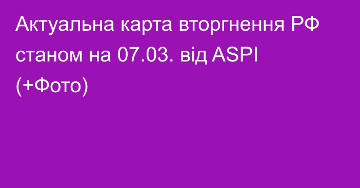 Актуальна карта вторгнення РФ станом на 07.03. від ASPI (+Фото)