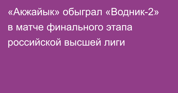 «Акжайык» обыграл «Водник-2» в матче финального этапа российской высшей лиги