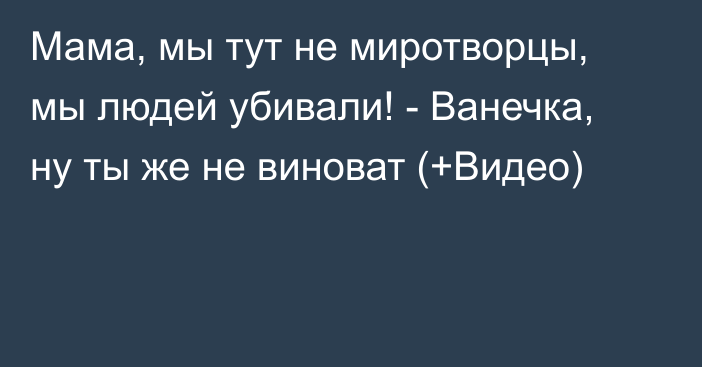 Мама, мы тут не миротворцы, мы людей убивали! - Ванечка, ну ты же не виноват (+Видео)