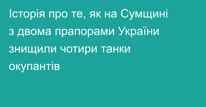 Історія про те, як на Сумщині з двома прапорами України знищили чотири танки окупантів