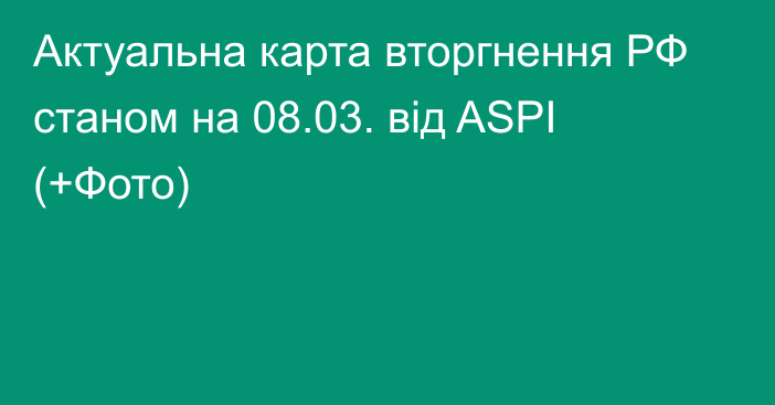 Актуальна карта вторгнення РФ станом на 08.03. від ASPI (+Фото)