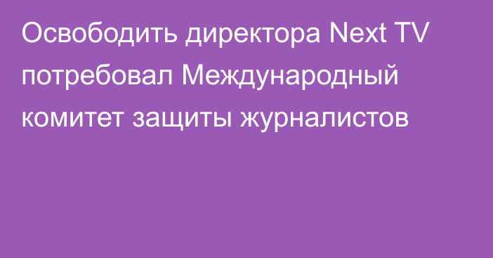 Освободить директора Next TV потребовал Международный комитет защиты журналистов