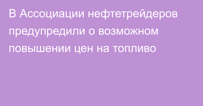 В Ассоциации нефтетрейдеров предупредили о возможном повышении цен на топливо