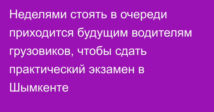 Неделями стоять в очереди приходится будущим водителям грузовиков, чтобы сдать практический экзамен в Шымкенте