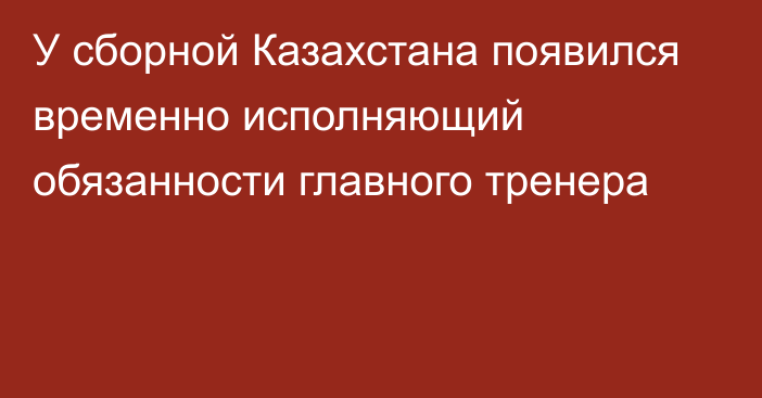 У сборной Казахстана появился временно исполняющий обязанности главного тренера