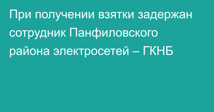 При получении взятки задержан сотрудник Панфиловского района электросетей – ГКНБ