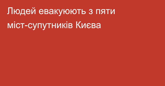 Людей евакуюють з пяти міст-супутників Києва