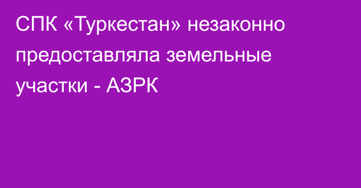 СПК «Туркестан» незаконно предоставляла земельные участки - АЗРК